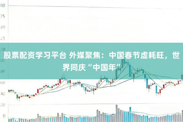 股票配资学习平台 外媒聚焦：中国春节虚耗旺，世界同庆“中国年”