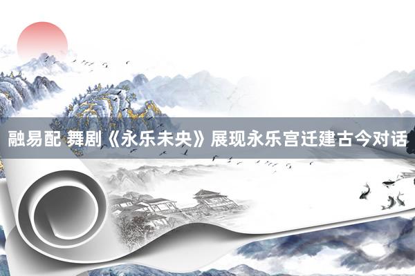 融易配 舞剧《永乐未央》展现永乐宫迁建古今对话