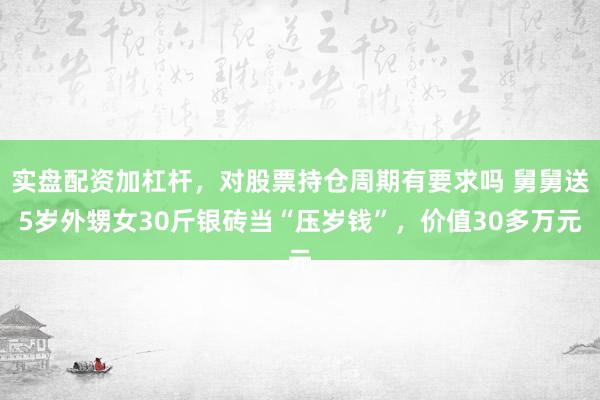 实盘配资加杠杆，对股票持仓周期有要求吗 舅舅送5岁外甥女30斤银砖当“压岁钱”，价值30多万元