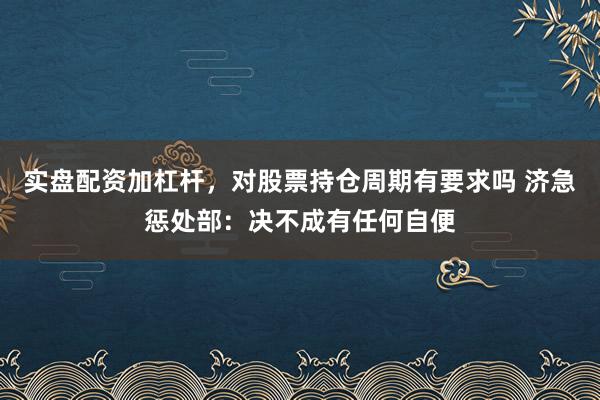 实盘配资加杠杆，对股票持仓周期有要求吗 济急惩处部：决不成有任何自便