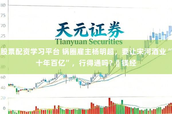 股票配资学习平台 锅圈雇主杨明超，要让宋河酒业“十年百亿”，行得通吗？|| 镁经