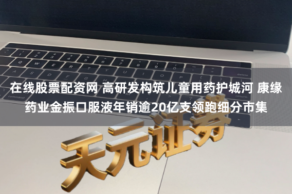 在线股票配资网 高研发构筑儿童用药护城河 康缘药业金振口服液年销逾20亿支领跑细分市集