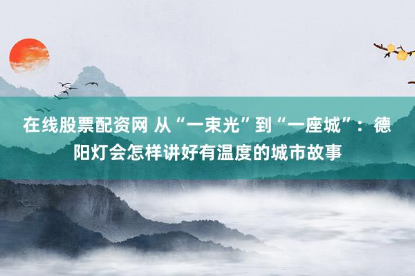 在线股票配资网 从“一束光”到“一座城”：德阳灯会怎样讲好有温度的城市故事