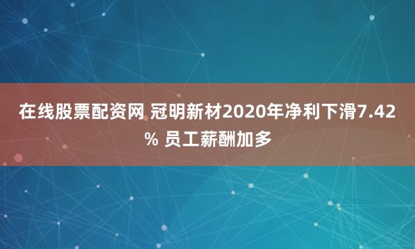 在线股票配资网 冠明新材2020年净利下滑7.42% 员工薪酬加多