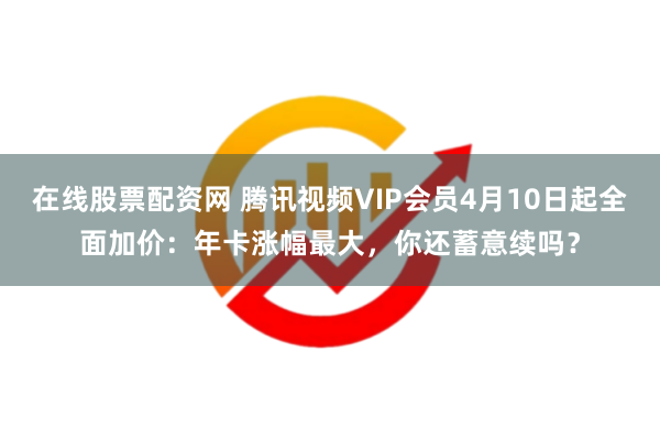 在线股票配资网 腾讯视频VIP会员4月10日起全面加价：年卡涨幅最大，你还蓄意续吗？