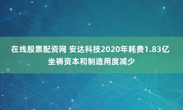 在线股票配资网 安达科技2020年耗费1.83亿 坐褥资本和制造用度减少