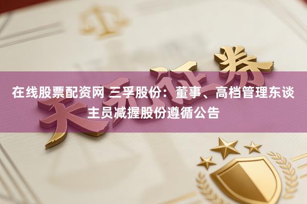 在线股票配资网 三孚股份：董事、高档管理东谈主员减握股份遵循公告