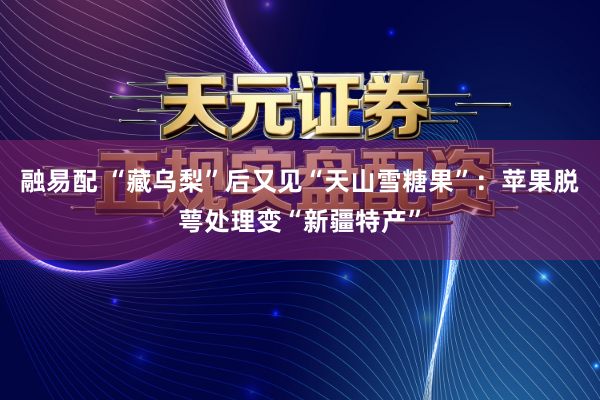 融易配 “藏乌梨”后又见“天山雪糖果”：苹果脱萼处理变“新疆特产”