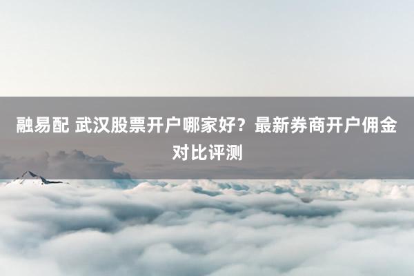 融易配 武汉股票开户哪家好？最新券商开户佣金对比评测