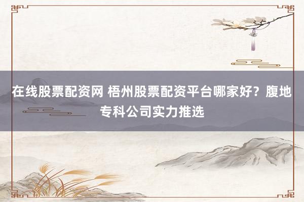 在线股票配资网 梧州股票配资平台哪家好？腹地专科公司实力推选