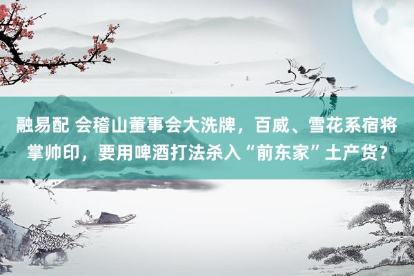 融易配 会稽山董事会大洗牌，百威、雪花系宿将掌帅印，要用啤酒打法杀入“前东家”土产货？