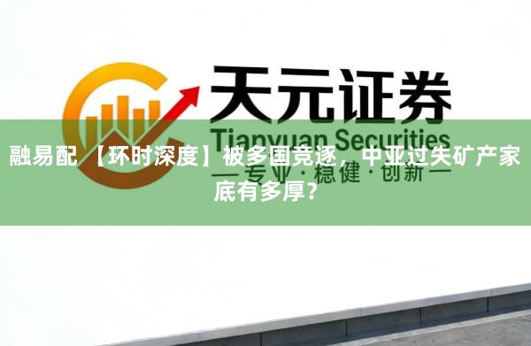 融易配 【环时深度】被多国竞逐，中亚过失矿产家底有多厚？