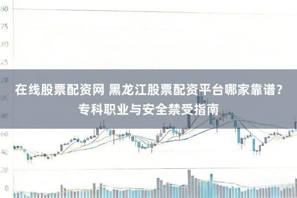 在线股票配资网 黑龙江股票配资平台哪家靠谱？专科职业与安全禁受指南