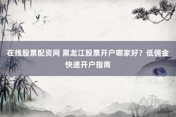 在线股票配资网 黑龙江股票开户哪家好？低佣金快速开户指南