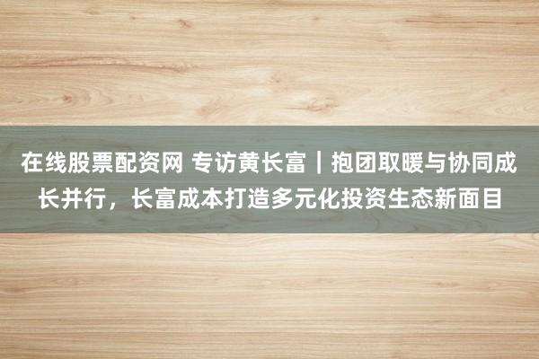 在线股票配资网 专访黄长富｜抱团取暖与协同成长并行，长富成本打造多元化投资生态新面目