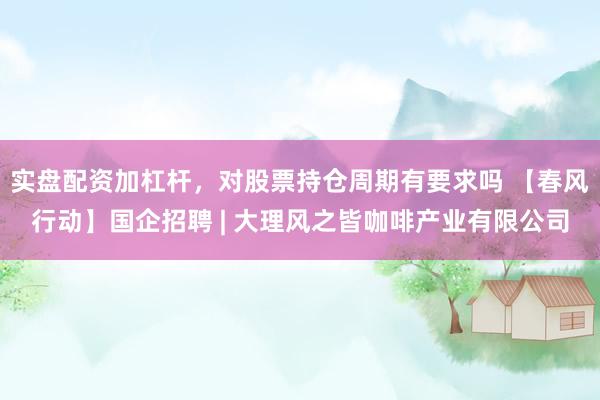 实盘配资加杠杆，对股票持仓周期有要求吗 【春风行动】国企招聘 | 大理风之皆咖啡产业有限公司