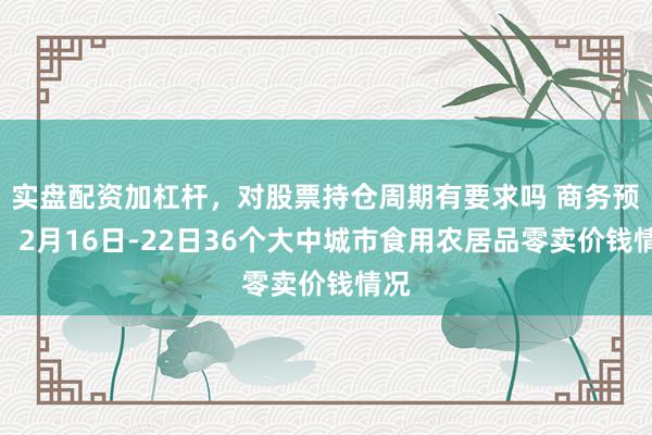 实盘配资加杠杆，对股票持仓周期有要求吗 商务预告：2月16日-22日36个大中城市食用农居品零卖价钱情况