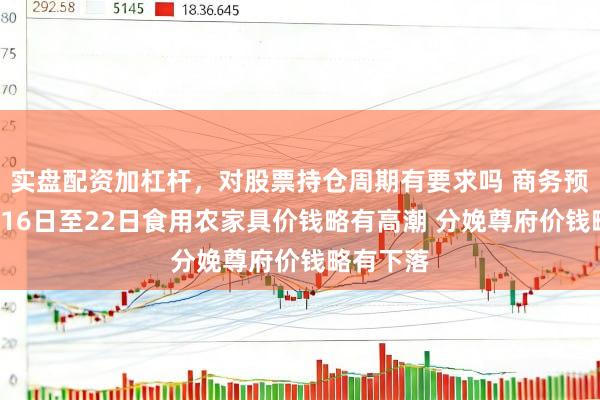 实盘配资加杠杆，对股票持仓周期有要求吗 商务预告：2月16日至22日食用农家具价钱略有高潮 分娩尊府价钱略有下落