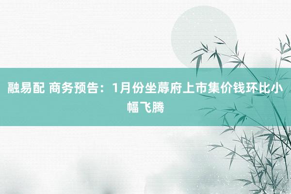 融易配 商务预告：1月份坐蓐府上市集价钱环比小幅飞腾