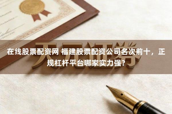 在线股票配资网 福建股票配资公司名次前十，正规杠杆平台哪家实力强？