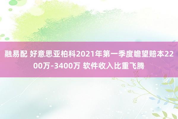 融易配 好意思亚柏科2021年第一季度瞻望赔本2200万-3400万 软件收入比重飞腾