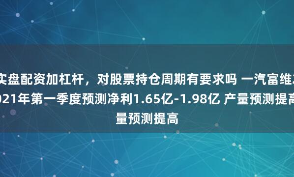 实盘配资加杠杆，对股票持仓周期有要求吗 一汽富维2021年第一季度预测净利1.65亿-1.98亿 产量预测提高