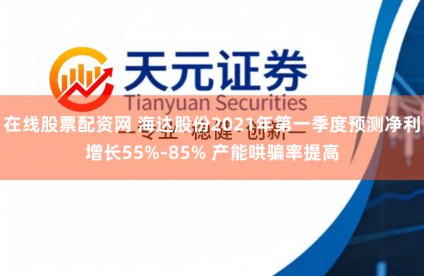 在线股票配资网 海达股份2021年第一季度预测净利增长55%-85% 产能哄骗率提高