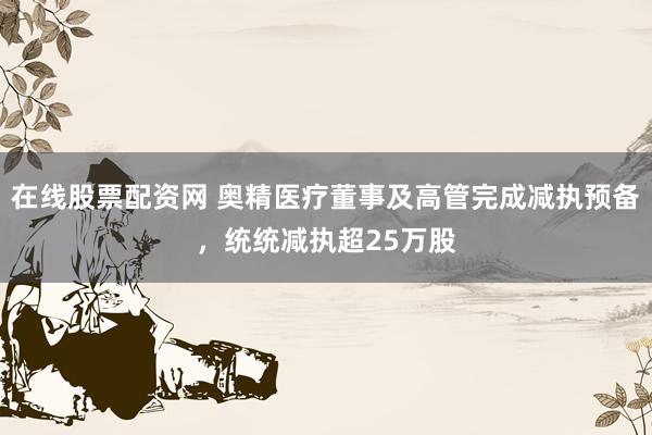 在线股票配资网 奥精医疗董事及高管完成减执预备，统统减执超25万股