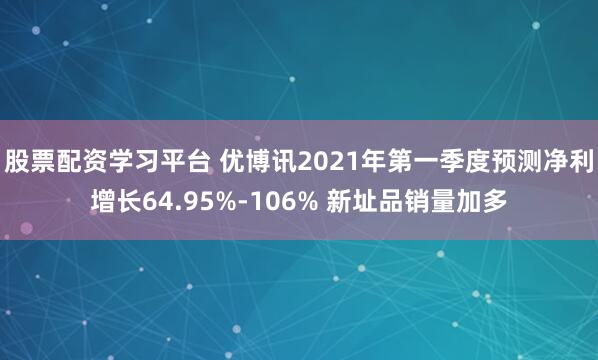 股票配资学习平台 优博讯2021年第一季度预测净利增长64.95%-106% 新址品销量加多