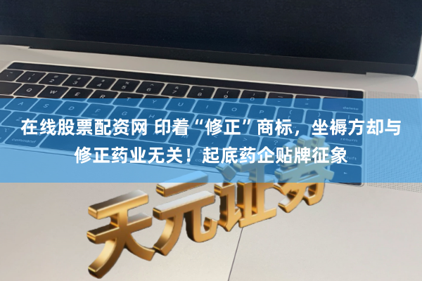 在线股票配资网 印着“修正”商标，坐褥方却与修正药业无关！起底药企贴牌征象