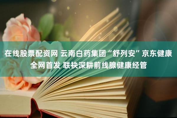 在线股票配资网 云南白药集团“舒列安”京东健康全网首发 联袂深耕前线腺健康经管