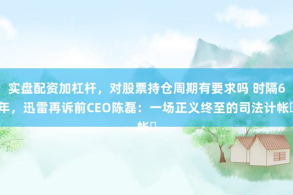 实盘配资加杠杆，对股票持仓周期有要求吗 时隔6年，迅雷再诉前CEO陈磊：一场正义终至的司法计帐‌