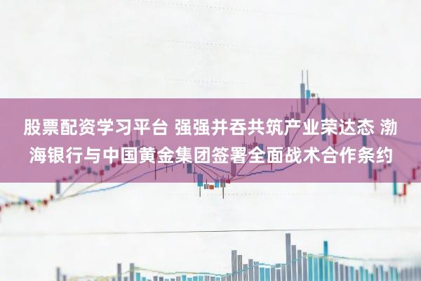 股票配资学习平台 强强并吞共筑产业荣达态 渤海银行与中国黄金集团签署全面战术合作条约