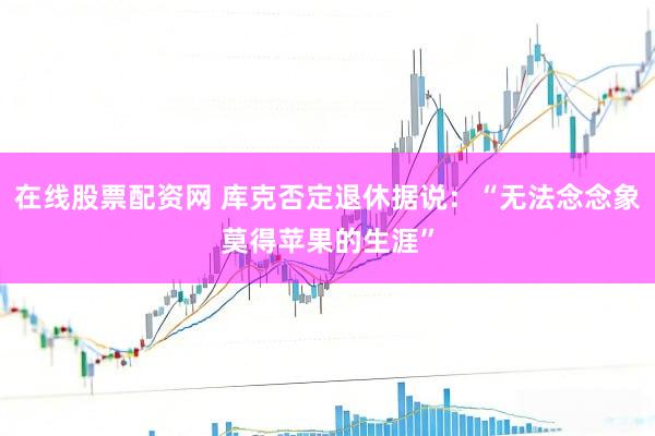 在线股票配资网 库克否定退休据说：“无法念念象莫得苹果的生涯”