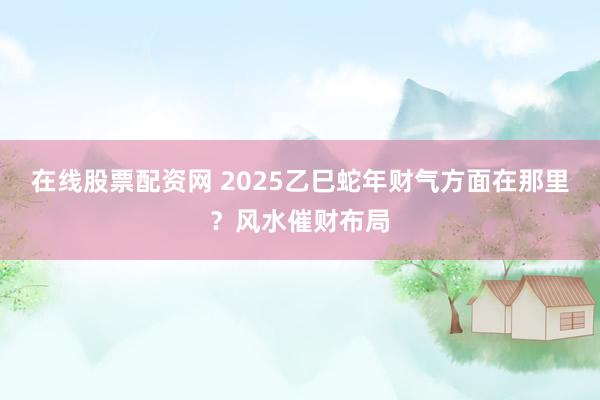 在线股票配资网 2025乙巳蛇年财气方面在那里？风水催财布局