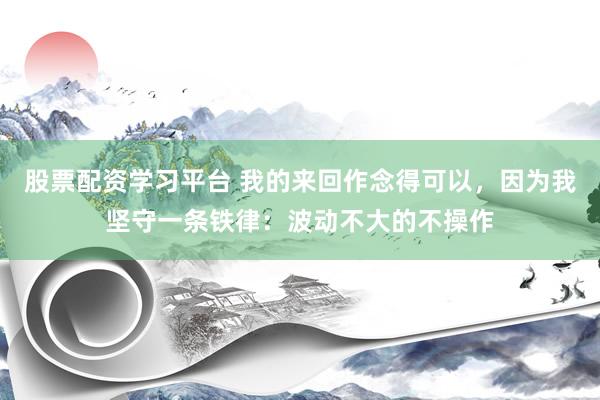 股票配资学习平台 我的来回作念得可以，因为我坚守一条铁律：波动不大的不操作
