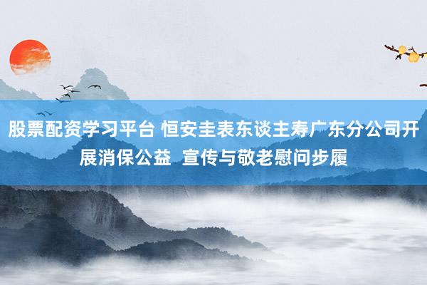 股票配资学习平台 恒安圭表东谈主寿广东分公司开展消保公益  宣传与敬老慰问步履