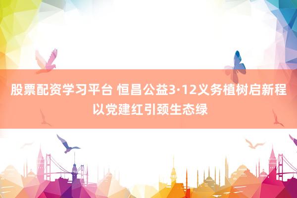 股票配资学习平台 恒昌公益3·12义务植树启新程 以党建红引颈生态绿
