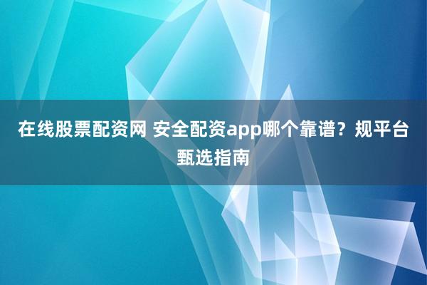 在线股票配资网 安全配资app哪个靠谱？规平台甄选指南