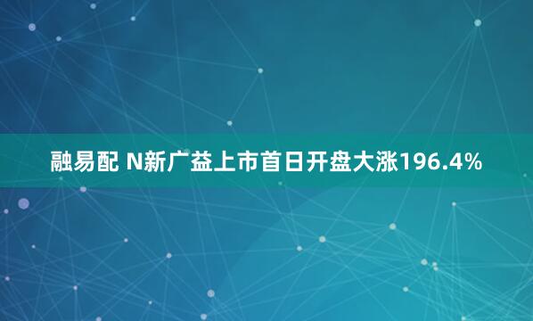 融易配 N新广益上市首日开盘大涨196.4%