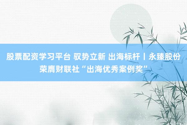 股票配资学习平台 驭势立新 出海标杆丨永臻股份荣膺财联社“出海优秀案例奖”