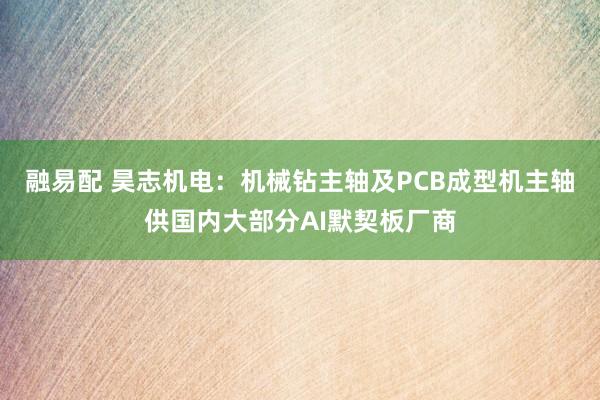 融易配 昊志机电：机械钻主轴及PCB成型机主轴供国内大部分AI默契板厂商