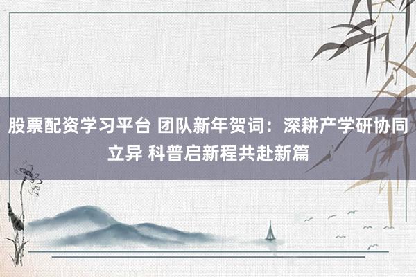 股票配资学习平台 团队新年贺词：深耕产学研协同立异 科普启新程共赴新篇