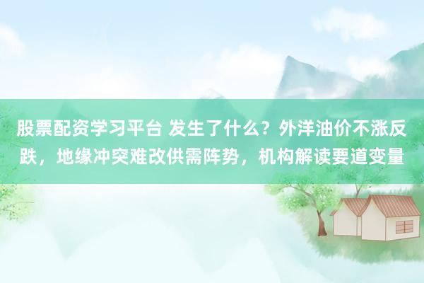 股票配资学习平台 发生了什么？外洋油价不涨反跌，地缘冲突难改供需阵势，机构解读要道变量