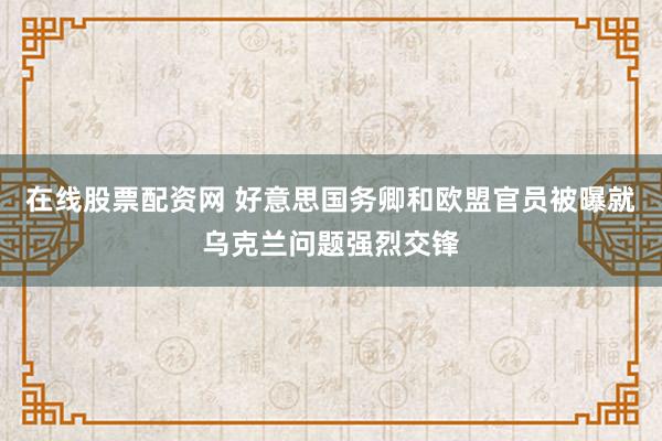 在线股票配资网 好意思国务卿和欧盟官员被曝就乌克兰问题强烈交锋