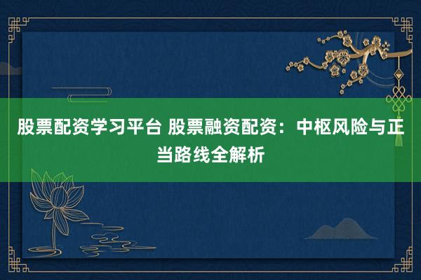 股票配资学习平台 股票融资配资：中枢风险与正当路线全解析