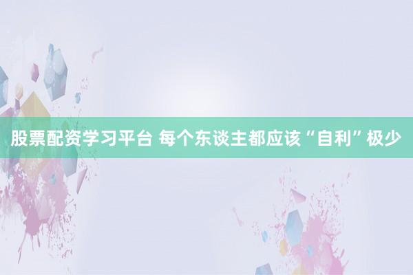 股票配资学习平台 每个东谈主都应该“自利”极少