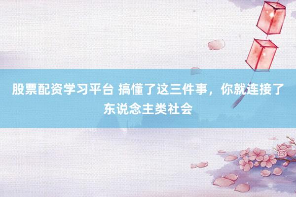 股票配资学习平台 搞懂了这三件事，你就连接了东说念主类社会
