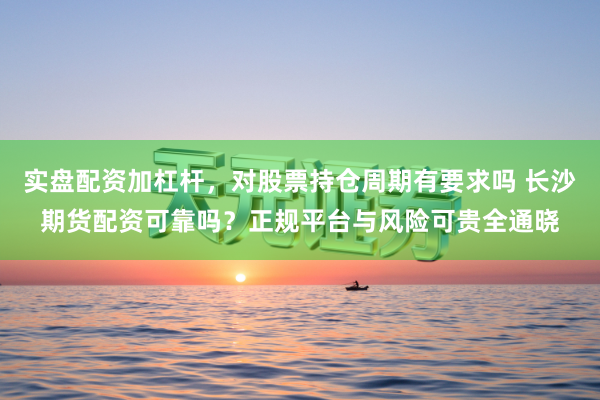 实盘配资加杠杆，对股票持仓周期有要求吗 长沙期货配资可靠吗？正规平台与风险可贵全通晓