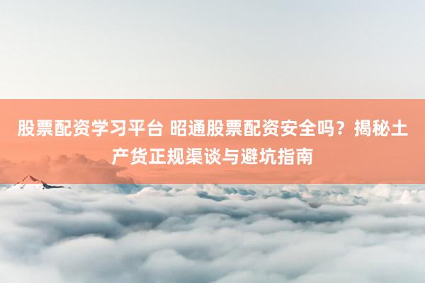 股票配资学习平台 昭通股票配资安全吗？揭秘土产货正规渠谈与避坑指南
